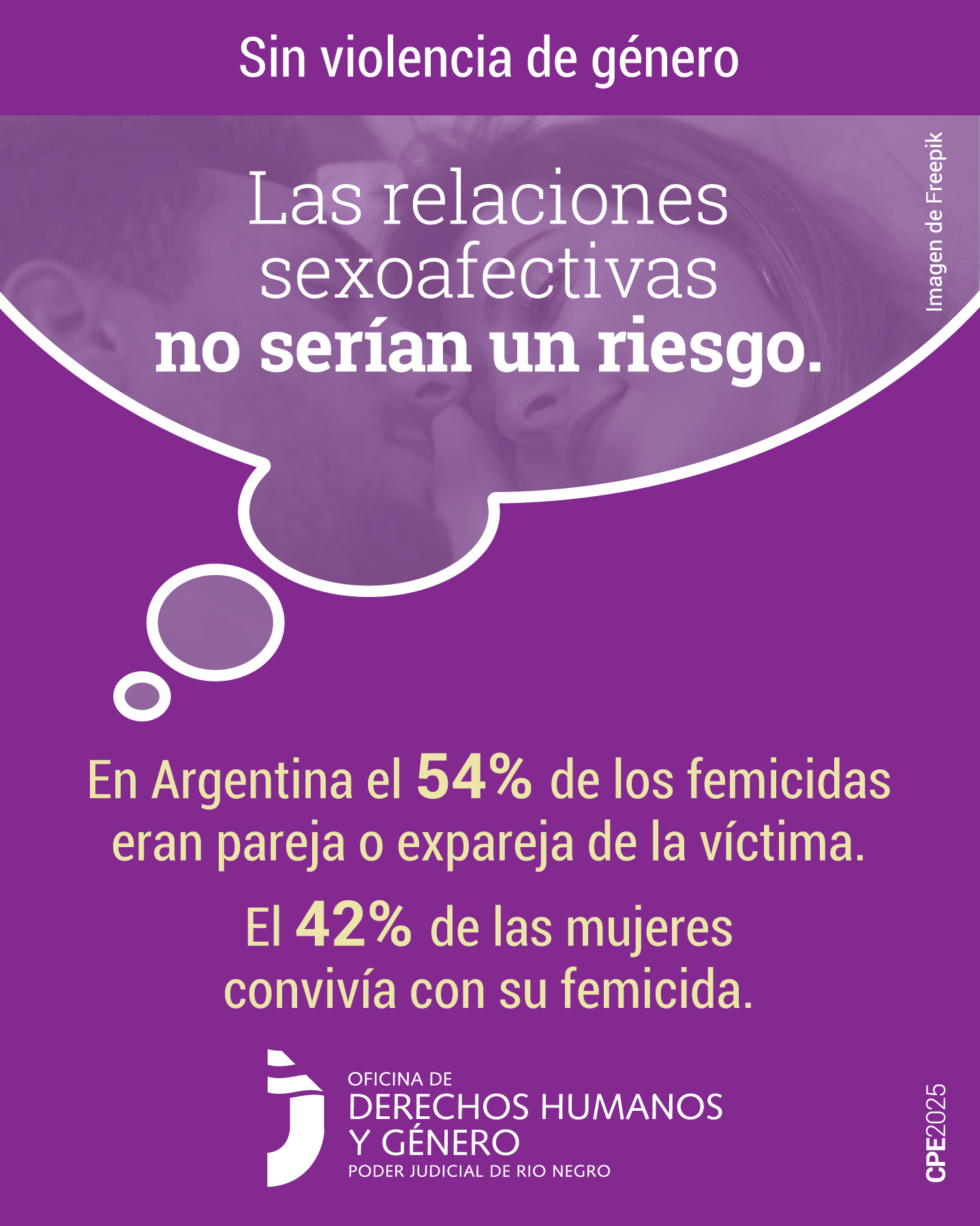 En la parte superior, sobre un fondo de color violeta y en letras blancas, se presenta la frase: "Sin violencia de género”.
En el sector central, se destaca una burbuja que simula un pensamiento e invita a la reflexión. Dentro de ella, se observa una fotografía en blanco y negro con un filtro de color violeta, muestra una mujer y hombre que se están mirando a los ojos con una expresión serena. La imagen contiene el mensaje: “Las relaciones sexoafectivas no serían un riesgo”.
Debajo en letras amarillas, se lee: “En Argentina el 54% de los femicidas eran pareja o expareja de la víctima. El 42 % de las mujeres convivía con su femicida”.
Finalmente, en la parte inferior, se menciona a la Oficina de Derechos Humanos y Género del Poder Judicial de Río Negro como fuente de información.