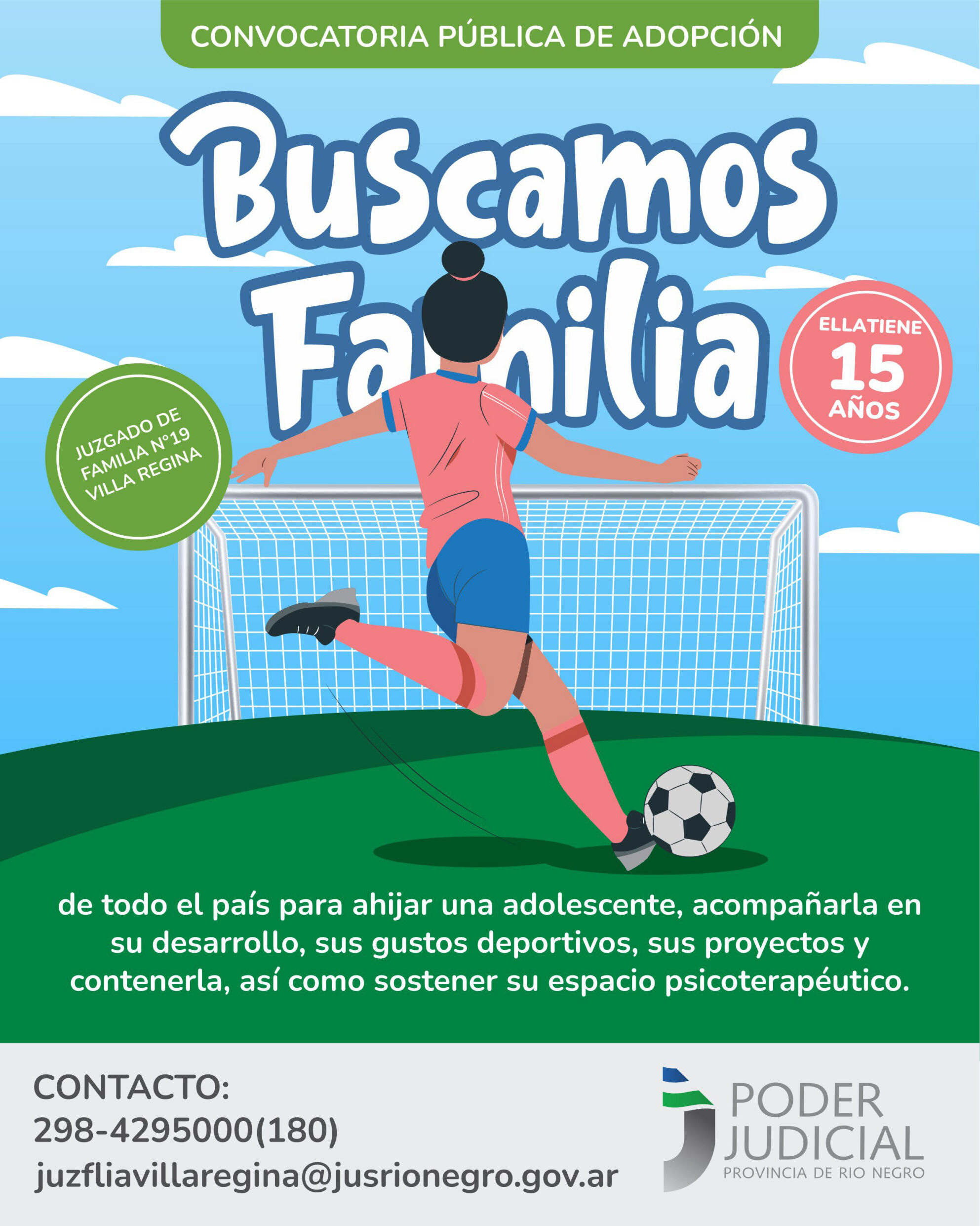 CONVOCATORIA PÚBLICA DE ADOPCIÓN. JUZGADO DE FAMILIA N°19 - VILLA REGINA BUSCAMOS FAMILIA de todo el país para ahijar una adolescente, acompañarla en su desarrollo, sus gustos deportivos, sus proyectos y contenerla, así como sostener su espacio psico. Ella tiene 15 años. CONTACTO: 298-4295000(180) juzfliavillaregina@jusrionegro.gov.ar