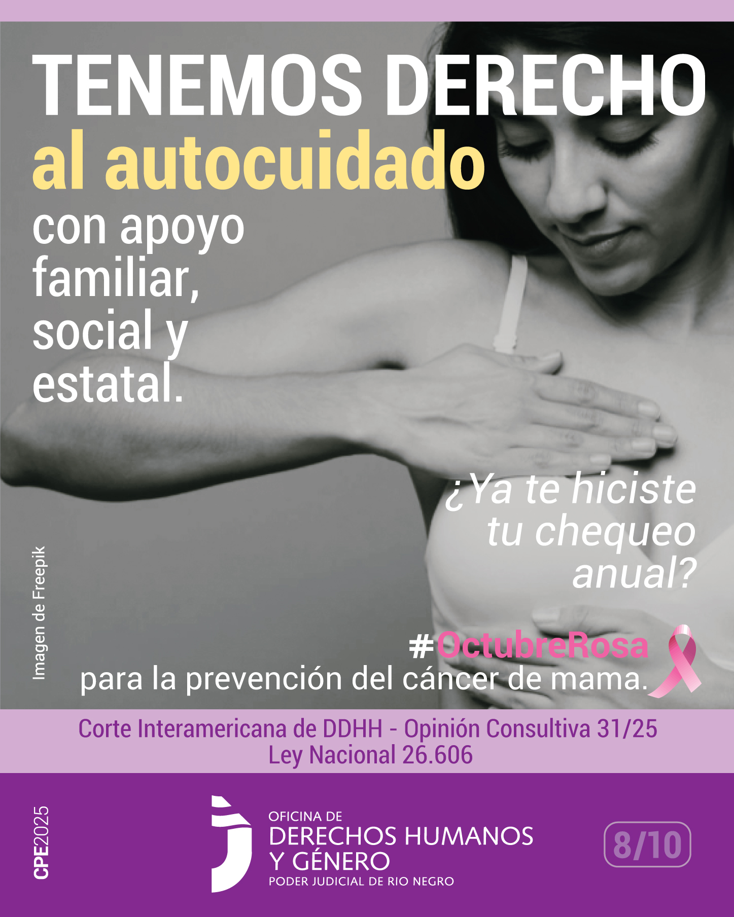 Se observa la fotografía en blanco y negro que muestra a una mujer de unos 40 años de edad. Sobre su corpiño de color blando, la mujer está efectuando un autoexamen mamario, con ambas manos sobre el seno derecho.
En la parte superior e izquierda de la imagen aparece la frase: “Tenemos derecho al autocuidado, con apoyo familiar, social y estatal”.
En la parte inferior derecha  de la imagen se lee: “¿Ya te hiciste tu chequeo anual? 
Debajo, se menciona el hashtag #OctubreRosa junto con un lazo del mismo color, símbolo de la concientización sobre el cáncer de mama, acompañado del texto: “para la prevención del cáncer de mama”. 
En la parte inferior, se destacan las referencias a la Corte Interamericana de DDHH - Opinión Consultiva 31/25 y la Ley 26.606, en color violeta.
Finalmente, se ubica el logo de la Oficina de Derechos Humanos y Género del Poder Judicial del Río Negro.