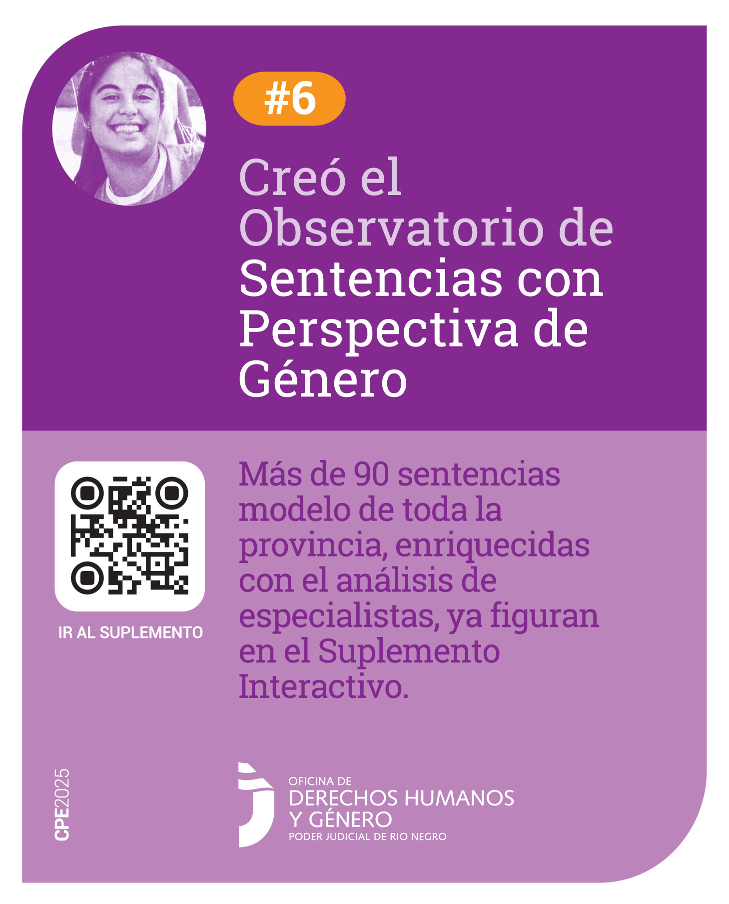 Tiene en su parte superior un fondo violeta, hacia la izquierda la imagen de Micaela García. A su lado el símbolo numeral y el número 6. De manera centrada dice: “Creó el Observatorio de sentencias con Perspectiva de Género”. Hacia abajo sobre un fondo violeta claro, sobre la izquierda se encuentra un código QR para acceder al Suplemento de Sentencias con Perspectiva de Género y de manera centrada está la frase: “Más de 90 sentencias modelo de toda la provincia, enriquecidas con el análisis de especialistas, ya figuran en el Suplemento Interactivo”. Al pie, se encuentra el logo de la Oficina de Derechos Humanos y Género.