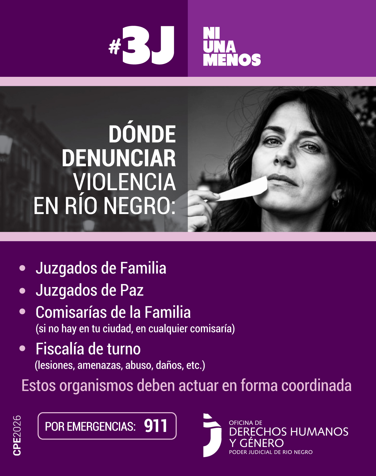 El encabezado dice #3J Ni Una Menos en letras grandes, blancas y mayúsculas. En la franja central está la foto de la mujer, quien sostiene la cinta blanca con la mano, dejando su boca descubierta. A su izquierda se lee el título: "DÓNDE DENUNCIAR VIOLENCIA EN RÍO NEGRO:". La mitad inferior es de color violeta oscuro y contiene una lista con viñetas que detalla:
•	Juzgados de Familia   
•	Juzgados de Paz   
•	Comisarías de la Familia (si no hay en tu ciudad, en cualquier comisaría)   
•	Fiscalía de turno (lesiones, amenazas, abuso, daños, etc.)
•	Debajo de la lista se aclara: "Estos organismos deben actuar en forma coordinada".
•	En la base, resalta un recuadro que dice: "POR EMERGENCIAS: 911".  
En el pie de página está el logo de "Oficina de Derechos Humanos y Género - Poder Judicial de Río Negro".