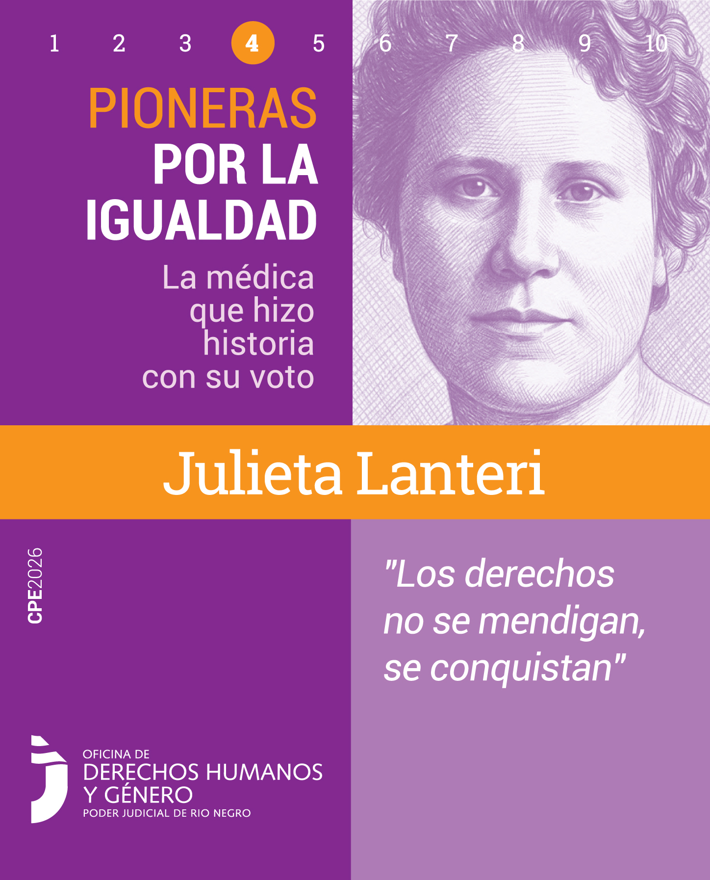 Pieza gráfica de formato vertical de la campaña "Pioneras por la Igualdad". En la parte superior izquierda, se observa de forma destacada el número 4 dentro de un círculo naranja. Abajo, el título de la campaña: "PIONERAS POR LA IGUALDAD" seguido del texto: "La médica que hizo historia con su voto".
En el cuadrante superior derecho, se encuentra el retrato ilustrado de Julieta Lanteri: una mujer joven vista de frente, con el cabello recogido y una expresión seria y decidida.
En el centro, cruzando todo el afiche, una franja naranja resalta su nombre en tipografía blanca y gruesa: "Julieta Lanteri".
En el cuadrante inferior derecho, sobre un fondo lila claro, se lee la siguiente cita textual de la médica: "Los derechos no se mendigan, se conquistan". En el cuadrante inferior izquierdo se ubica el logo de la Oficina de Derechos Humanos y Género del Poder Judicial de Río Negro.