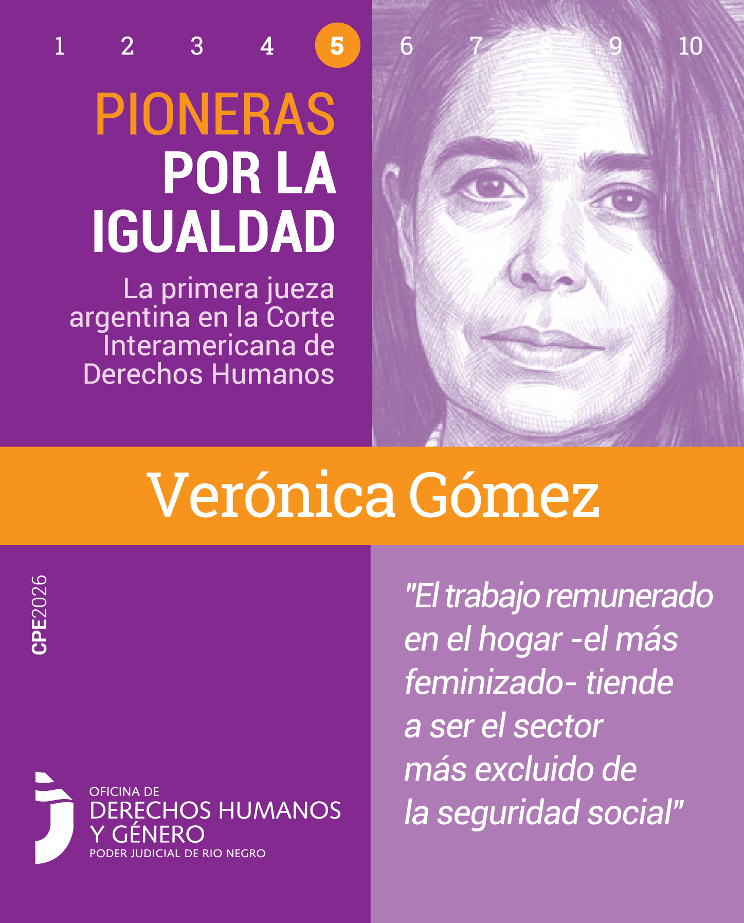 Pieza gráfica de formato vertical de la campaña "Pioneras por la Igualdad". En la parte superior izquierda, se observa de forma destacada el número 5 dentro de un círculo naranja. Abajo, el título de la campaña: "PIONERAS POR LA IGUALDAD" seguido del texto: "La primera jueza argentina en la Corte Interamericana de Derechos Humanos".
En el cuadrante superior derecho, se encuentra el retrato ilustrado de Verónica Gómez realizado en trazos de lápiz violeta: una mujer vista de frente, con el cabello suelto recostado sobre los hombros y una mirada serena y directa.
En el centro, cruzando horizontalmente todo el afiche, una franja naranja resalta su nombre en tipografía blanca y gruesa: "Verónica Gómez".
En el cuadrante inferior derecho, sobre un fondo lila claro, se lee la siguiente cita textual de la jueza: “El trabajo remunerado en el hogar -el más feminizado- tiende a ser el sector más excluido de la seguridad social".  En el cuadrante inferior izquierdo se ubica el logo de la Oficina de Derechos Humanos y Género del Poder Judicial de Río Negro.